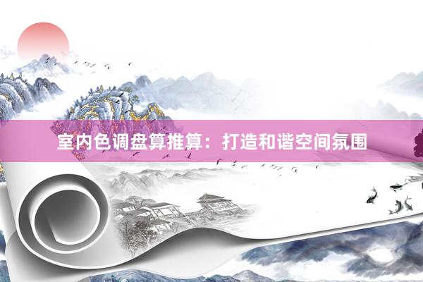 室内色调盘算推算：打造和谐空间氛围