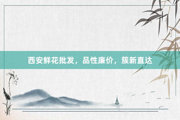 西安鲜花批发，品性廉价，簇新直达